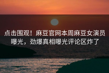 点击围观！麻豆官网本周麻豆女演员曝光，劲爆真相曝光评论区炸了