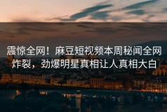 震惊全网！麻豆短视频本周秘闻全网炸裂，劲爆明星真相让人真相大白