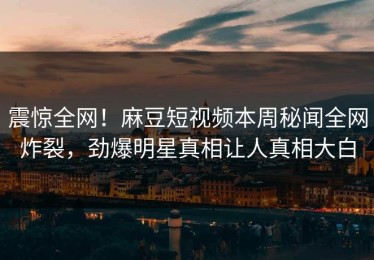 震惊全网！麻豆短视频本周秘闻全网炸裂，劲爆明星真相让人真相大白