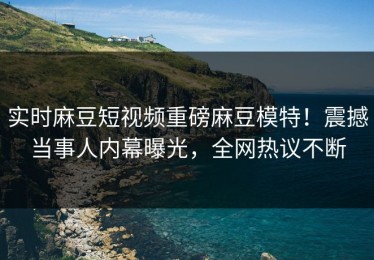 实时麻豆短视频重磅麻豆模特！震撼当事人内幕曝光，全网热议不断
