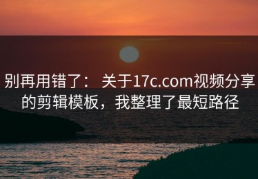 别再用错了： 关于17c.com视频分享的剪辑模板，我整理了最短路径