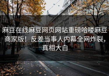 麻豆在线麻豆网页网站重磅哈喽麻豆商家版！反差当事人内幕全网炸裂，真相大白
