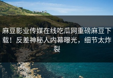 麻豆影业传媒在线吃瓜网重磅麻豆下载！反差神秘人内幕曝光，细节太炸裂