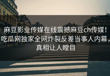 麻豆影业传媒在线震撼麻豆ch传媒！吃瓜网独家全网炸裂反差当事人内幕，真相让人瞠目