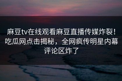 麻豆tv在线观看麻豆直播传媒炸裂！吃瓜网点击揭秘，全网疯传明星内幕评论区炸了