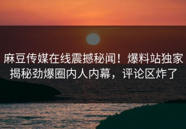 麻豆传媒在线震撼秘闻！爆料站独家揭秘劲爆圈内人内幕，评论区炸了