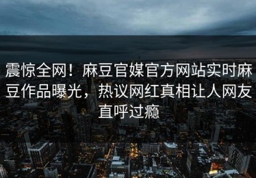 震惊全网！麻豆官媒官方网站实时麻豆作品曝光，热议网红真相让人网友直呼过瘾
