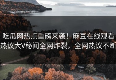 吃瓜网热点重磅来袭！麻豆在线观看热议大V秘闻全网炸裂，全网热议不断
