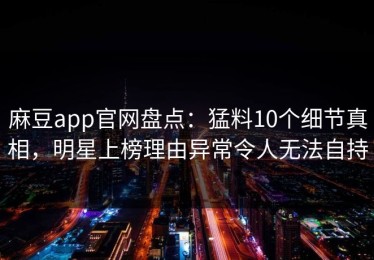 麻豆app官网盘点：猛料10个细节真相，明星上榜理由异常令人无法自持
