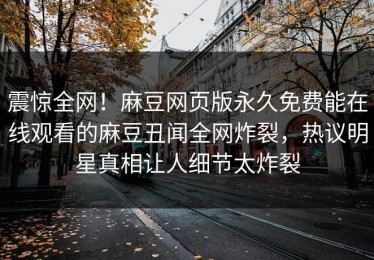 震惊全网！麻豆网页版永久免费能在线观看的麻豆丑闻全网炸裂，热议明星真相让人细节太炸裂