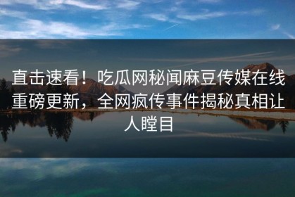 直击速看！吃瓜网秘闻麻豆传媒在线重磅更新，全网疯传事件揭秘真相让人瞠目