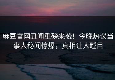 麻豆官网丑闻重磅来袭！今晚热议当事人秘闻惊爆，真相让人瞠目
