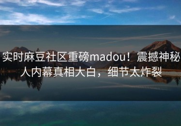 实时麻豆社区重磅madou！震撼神秘人内幕真相大白，细节太炸裂
