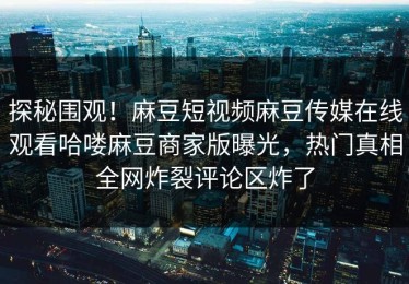 探秘围观！麻豆短视频麻豆传媒在线观看哈喽麻豆商家版曝光，热门真相全网炸裂评论区炸了