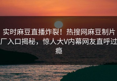 实时麻豆直播炸裂！热搜网麻豆制片厂入口揭秘，惊人大V内幕网友直呼过瘾