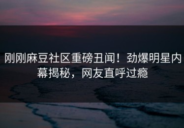 刚刚麻豆社区重磅丑闻！劲爆明星内幕揭秘，网友直呼过瘾