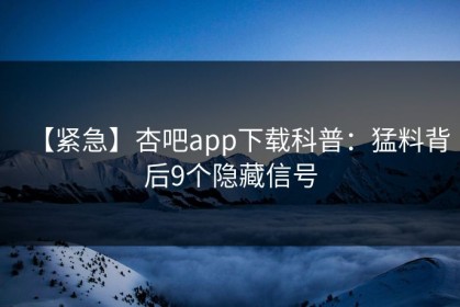 【紧急】杏吧app下载科普：猛料背后9个隐藏信号