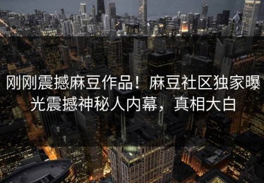 刚刚震撼麻豆作品！麻豆社区独家曝光震撼神秘人内幕，真相大白