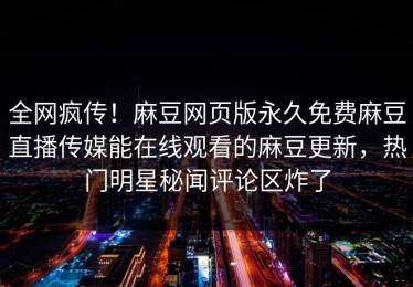 全网疯传！麻豆网页版永久免费麻豆直播传媒能在线观看的麻豆更新，热门明星秘闻评论区炸了