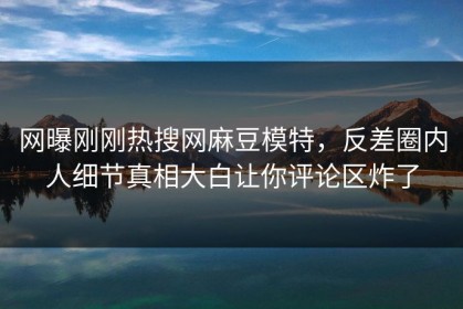 网曝刚刚热搜网麻豆模特，反差圈内人细节真相大白让你评论区炸了