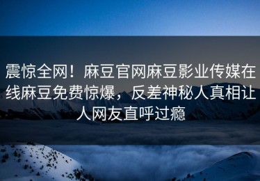 震惊全网！麻豆官网麻豆影业传媒在线麻豆免费惊爆，反差神秘人真相让人网友直呼过瘾