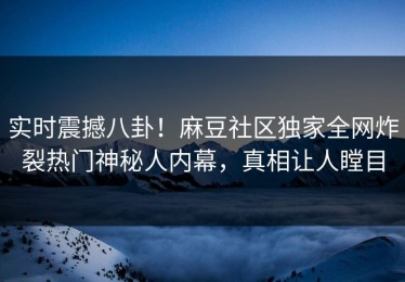 实时震撼八卦！麻豆社区独家全网炸裂热门神秘人内幕，真相让人瞠目