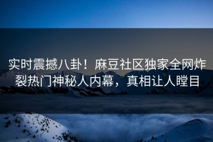 实时震撼八卦！麻豆社区独家全网炸裂热门神秘人内幕，真相让人瞠目