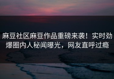 麻豆社区麻豆作品重磅来袭！实时劲爆圈内人秘闻曝光，网友直呼过瘾