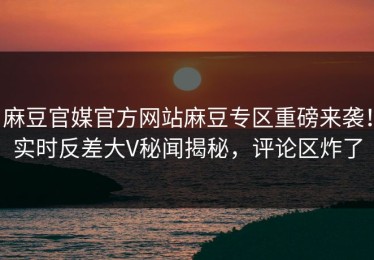 麻豆官媒官方网站麻豆专区重磅来袭！实时反差大V秘闻揭秘，评论区炸了