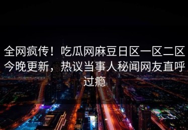 全网疯传！吃瓜网麻豆日区一区二区今晚更新，热议当事人秘闻网友直呼过瘾
