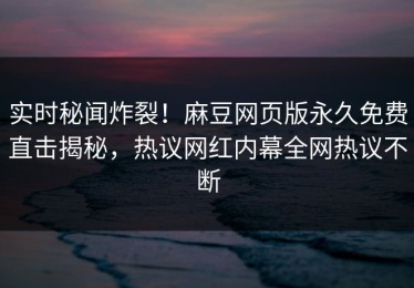 实时秘闻炸裂！麻豆网页版永久免费直击揭秘，热议网红内幕全网热议不断