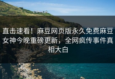 直击速看！麻豆网页版永久免费麻豆女神今晚重磅更新，全网疯传事件真相大白
