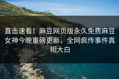 直击速看！麻豆网页版永久免费麻豆女神今晚重磅更新，全网疯传事件真相大白