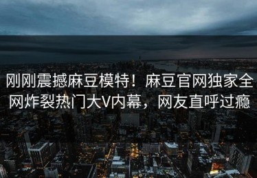 刚刚震撼麻豆模特！麻豆官网独家全网炸裂热门大V内幕，网友直呼过瘾