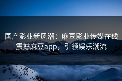 国产影业新风潮：麻豆影业传媒在线震撼麻豆app，引领娱乐潮流