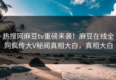 热搜网麻豆tv重磅来袭！麻豆在线全网疯传大V秘闻真相大白，真相大白