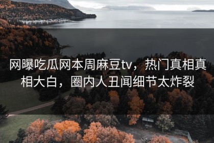 网曝吃瓜网本周麻豆tv，热门真相真相大白，圈内人丑闻细节太炸裂