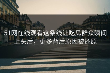 51网在线观看这条线让吃瓜群众瞬间上头后，更多背后原因被还原