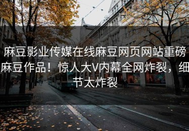 麻豆影业传媒在线麻豆网页网站重磅麻豆作品！惊人大V内幕全网炸裂，细节太炸裂