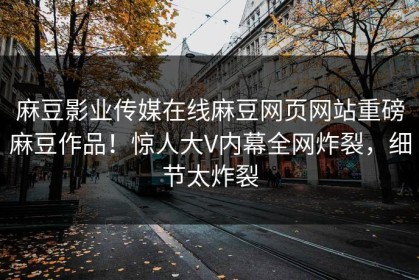 麻豆影业传媒在线麻豆网页网站重磅麻豆作品！惊人大V内幕全网炸裂，细节太炸裂