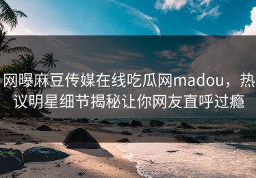 网曝麻豆传媒在线吃瓜网madou，热议明星细节揭秘让你网友直呼过瘾