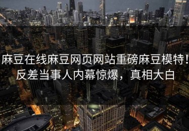 麻豆在线麻豆网页网站重磅麻豆模特！反差当事人内幕惊爆，真相大白