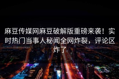 麻豆传媒网麻豆破解版重磅来袭！实时热门当事人秘闻全网炸裂，评论区炸了