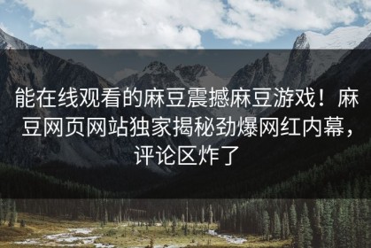 能在线观看的麻豆震撼麻豆游戏！麻豆网页网站独家揭秘劲爆网红内幕，评论区炸了