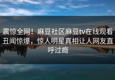 震惊全网！麻豆社区麻豆tv在线观看丑闻惊爆，惊人明星真相让人网友直呼过瘾