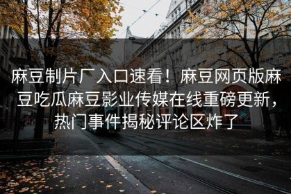麻豆制片厂入口速看！麻豆网页版麻豆吃瓜麻豆影业传媒在线重磅更新，热门事件揭秘评论区炸了