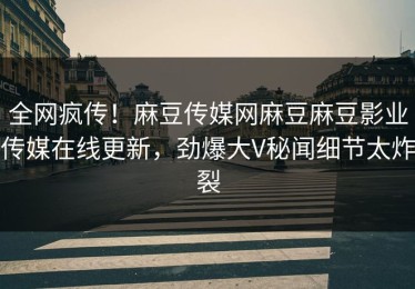全网疯传！麻豆传媒网麻豆麻豆影业传媒在线更新，劲爆大V秘闻细节太炸裂