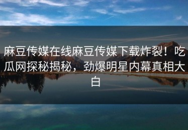 麻豆传媒在线麻豆传媒下载炸裂！吃瓜网探秘揭秘，劲爆明星内幕真相大白