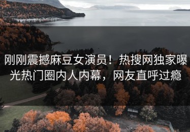 刚刚震撼麻豆女演员！热搜网独家曝光热门圈内人内幕，网友直呼过瘾