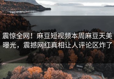 震惊全网！麻豆短视频本周麻豆天美曝光，震撼网红真相让人评论区炸了